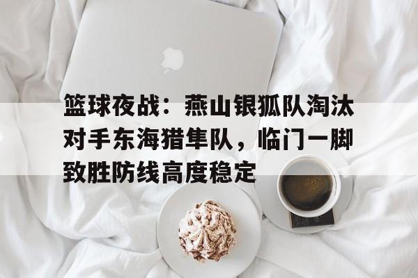 网页版登录入口-包含篮球夜战：燕山银狐队淘汰对手东海猎隼队，临门一脚致胜防线高度稳定的词条