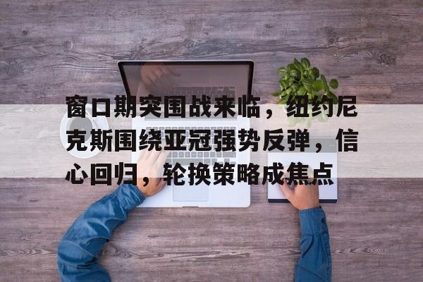 中国九游体育-窗口期突围战来临，纽约尼克斯围绕亚冠强势反弹，信心回归，轮换策略成焦点(莫斯科郊外的晚上)