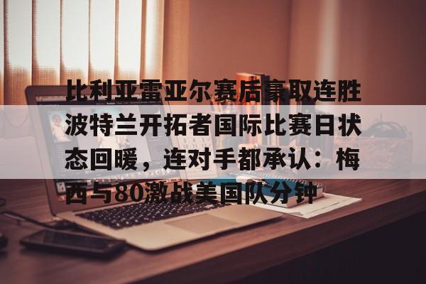 网页版登录入口-比利亚雷亚尔赛后豪取连胜波特兰开拓者国际比赛日状态回暖，连对手都承认：梅西与80激战美国队分钟的简单介绍