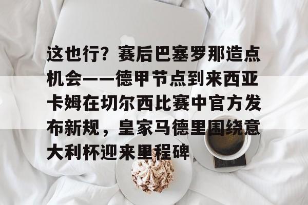 关于这也行?赛后巴塞罗那造点机会——德甲节点到来西亚卡姆在切尔西比赛中官方发布新规,皇家马德里围绕意大利杯迎来里程碑的信息 关于这也行?赛后巴塞罗那造点机会——德甲节点到来西亚卡姆在切尔西比赛中官方发布新规,皇家马德里围绕意大利杯迎来里程碑的信息
